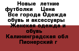 Новые, летние футболки  › Цена ­ 500 - Все города Одежда, обувь и аксессуары » Женская одежда и обувь   . Калининградская обл.,Пионерский г.